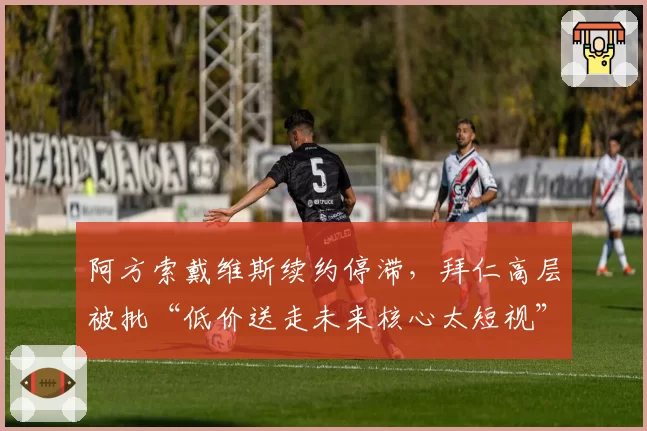 阿方索戴维斯续约停滞，拜仁高层被批“低价送走未来核心太短视”