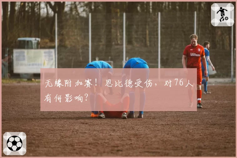 无缘附加赛！恩比德受伤，对76人有何影响？