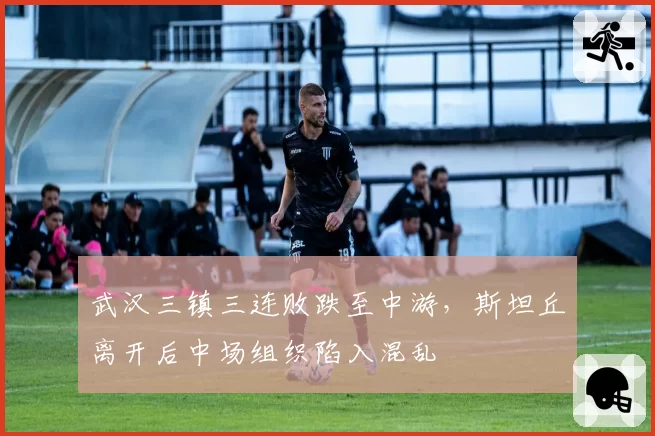 武汉三镇三连败跌至中游,斯坦丘离开后中场组织陷入混乱