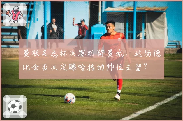 曼联足总杯决赛对阵曼城,这场德比会否决定滕哈格的帅位去留?