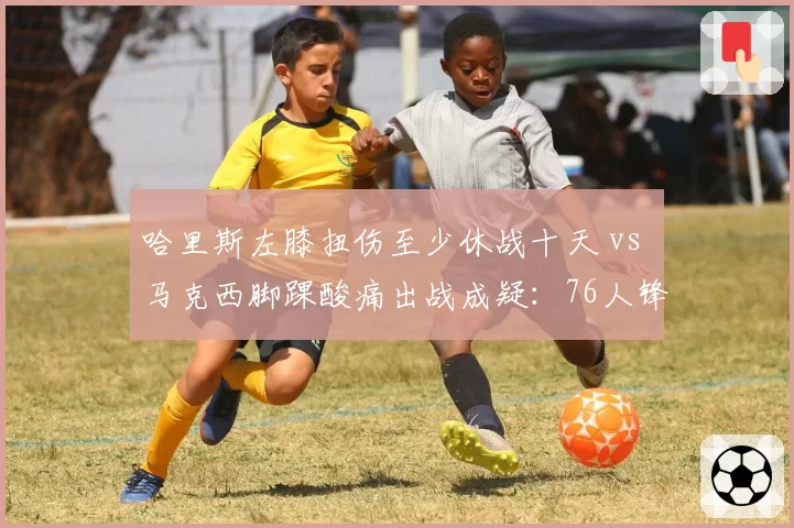 哈里斯左膝扭伤至少休战十天 vs 马克西脚踝酸痛出战成疑：76人锋线康复赛跑