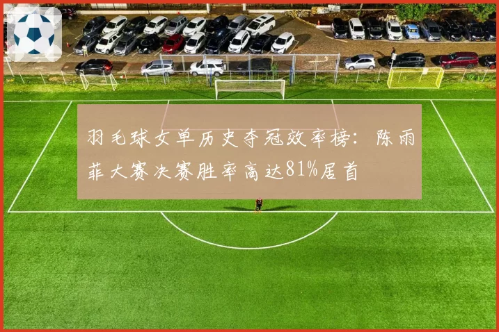 羽毛球女单历史夺冠效率榜：陈雨菲大赛决赛胜率高达81%居首