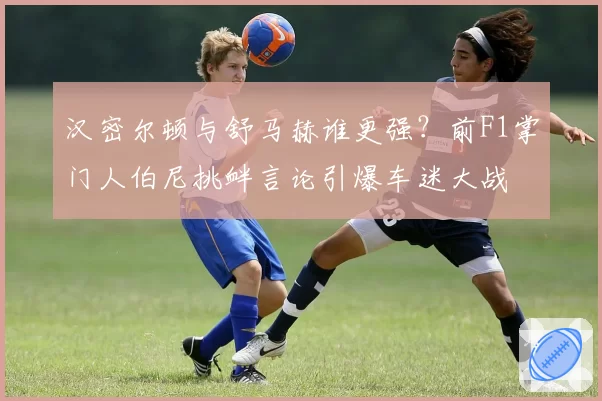 汉密尔顿与舒马赫谁更强？前F1掌门人伯尼挑衅言论引爆车迷大战