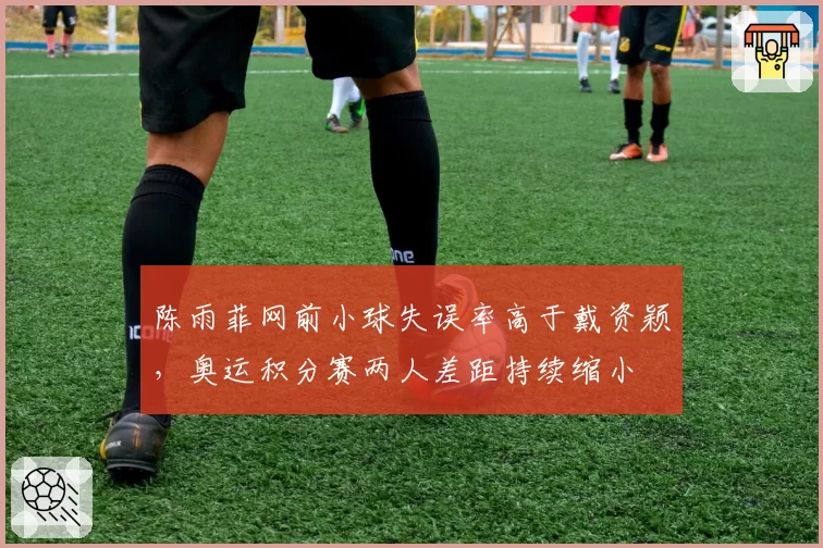 陈雨菲网前小球失误率高于戴资颖，奥运积分赛两人差距持续缩小
