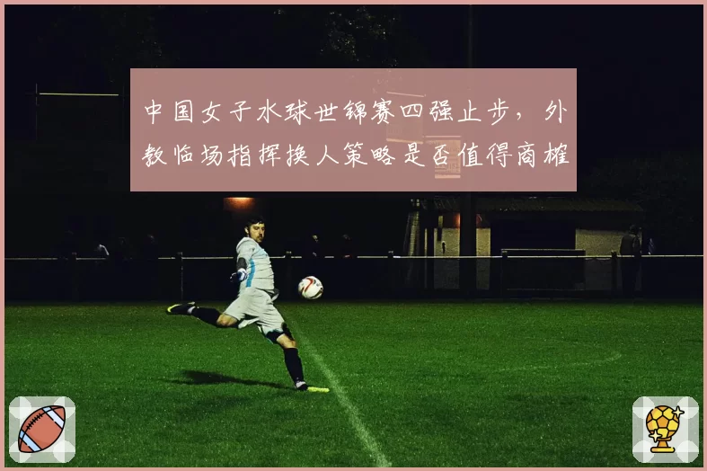 中国女子水球世锦赛四强止步，外教临场指挥换人策略是否值得商榷？