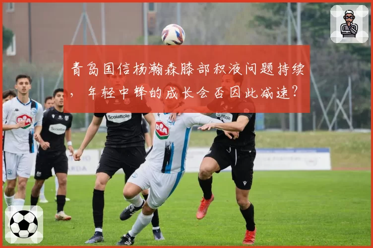 青岛国信杨瀚森膝部积液问题持续,年轻中锋的成长会否因此减速?