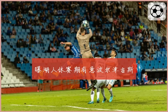 曝湖人休赛期有意波尔津吉斯