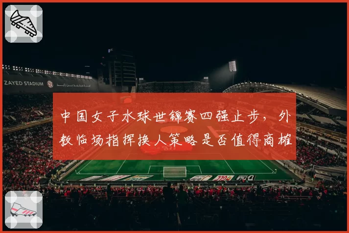 中国女子水球世锦赛四强止步，外教临场指挥换人策略是否值得商榷？
