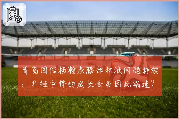 青岛国信杨瀚森膝部积液问题持续,年轻中锋的成长会否因此减速?