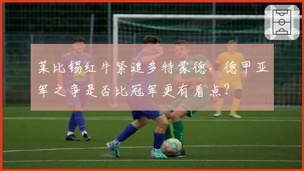 莱比锡红牛紧追多特蒙德,德甲亚军之争是否比冠军更有看点?