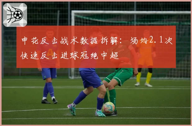 申花反击战术数据拆解:场均2.1次快速反击进球冠绝中超