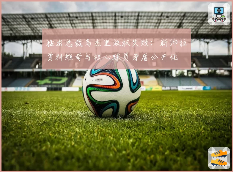 猛龙总裁乌杰里放权失败：新帅拉贾科维奇与核心球员矛盾公开化