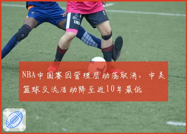 NBA中国赛因管理层动荡取消，中美篮球交流活动降至近10年最低