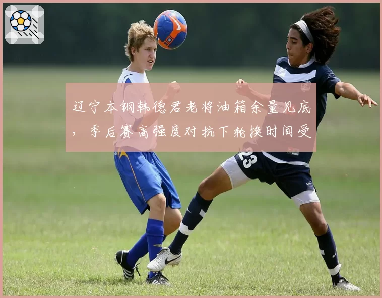 辽宁本钢韩德君老将油箱余量见底,季后赛高强度对抗下轮换时间受限