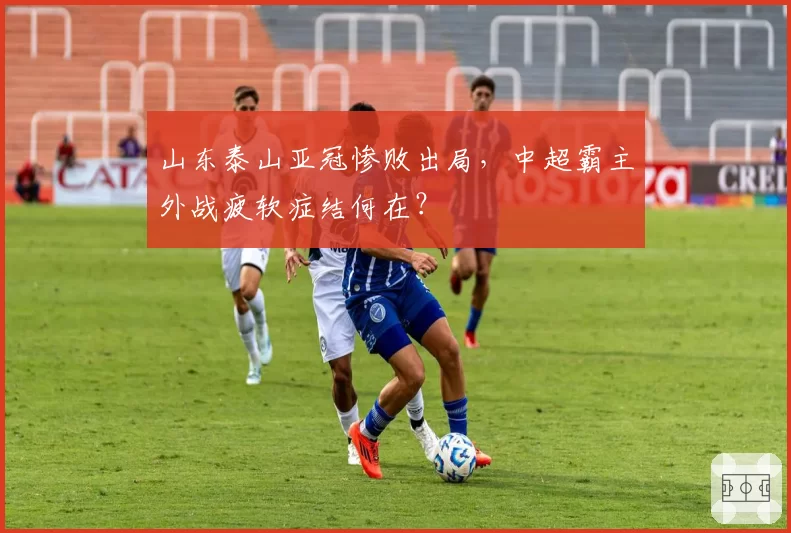 山东泰山亚冠惨败出局，中超霸主外战疲软症结何在？