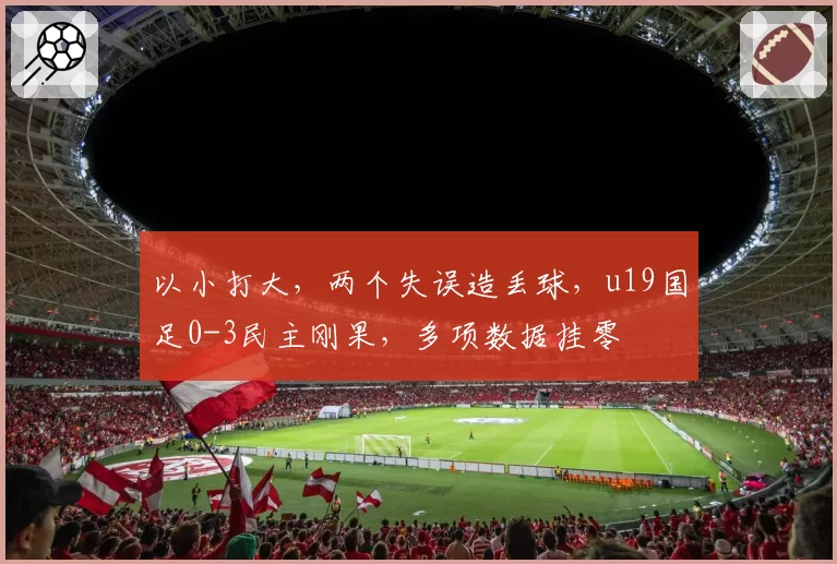 以小打大，两个失误造丢球，u19国足0-3民主刚果，多项数据挂零