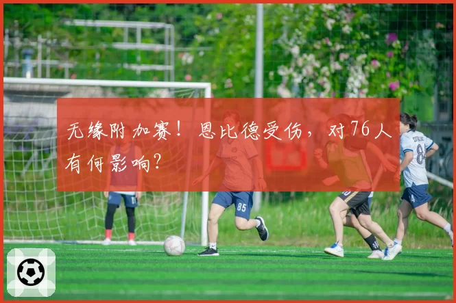 无缘附加赛!恩比德受伤,对76人有何影响?