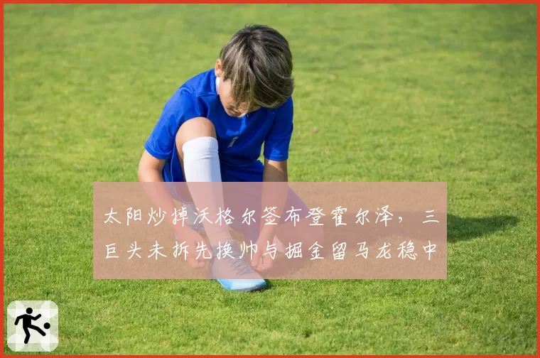 太阳炒掉沃格尔签布登霍尔泽，三巨头未拆先换帅与掘金留马龙稳中求胜