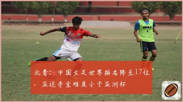 北青：中国女足世界排名降至17位，亚运夺金难度小于亚洲杯
