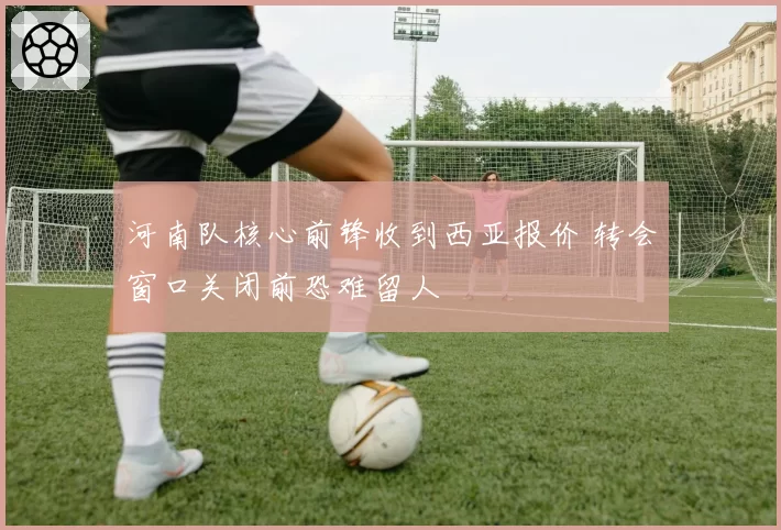河南队核心前锋收到西亚报价 转会窗口关闭前恐难留人