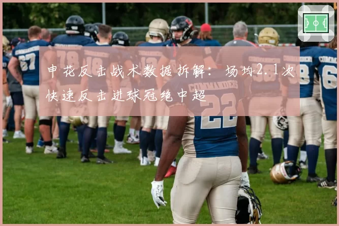 申花反击战术数据拆解:场均2.1次快速反击进球冠绝中超