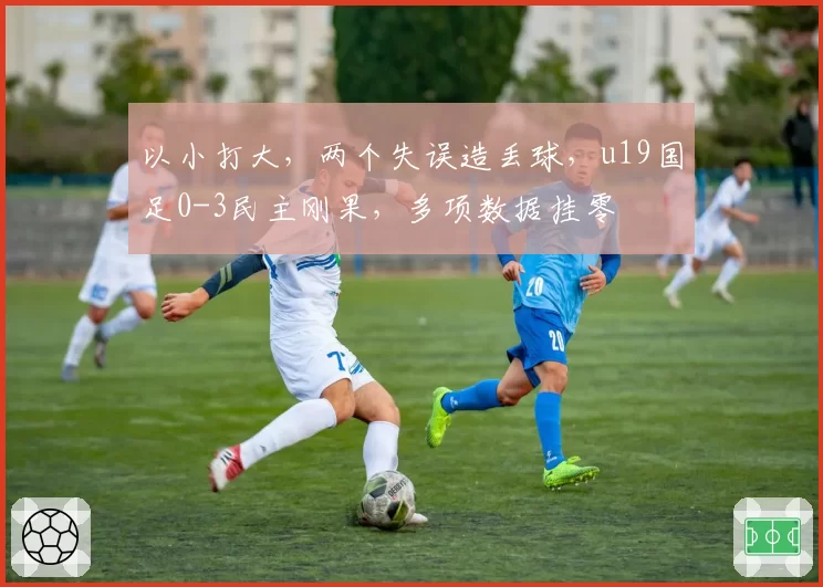 以小打大，两个失误造丢球，u19国足0-3民主刚果，多项数据挂零
