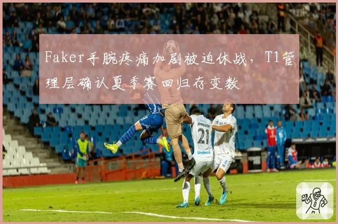 Faker手腕疼痛加剧被迫休战，T1管理层确认夏季赛回归存变数