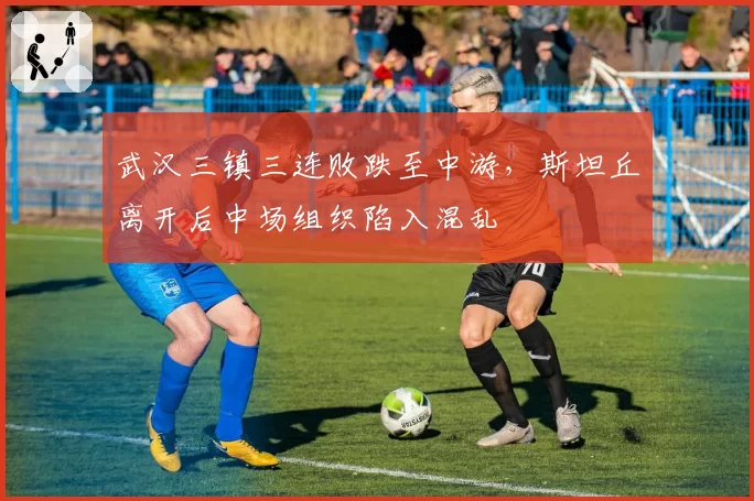 武汉三镇三连败跌至中游,斯坦丘离开后中场组织陷入混乱