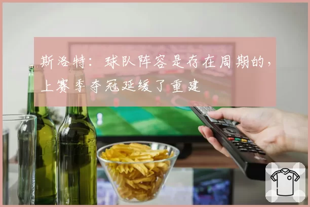 斯洛特:球队阵容是存在周期的,上赛季夺冠延缓了重建