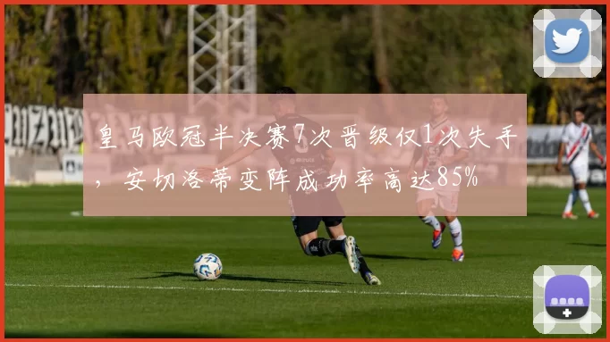 皇马欧冠半决赛7次晋级仅1次失手，安切洛蒂变阵成功率高达85%