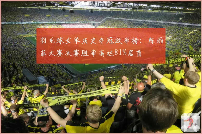 羽毛球女单历史夺冠效率榜：陈雨菲大赛决赛胜率高达81%居首