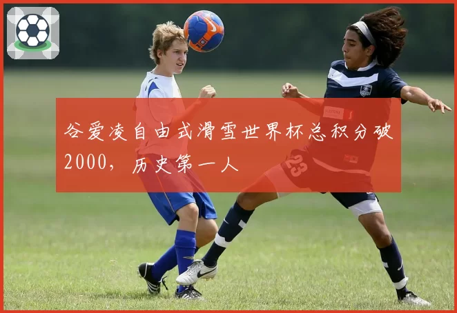 谷爱凌自由式滑雪世界杯总积分破2000，历史第一人