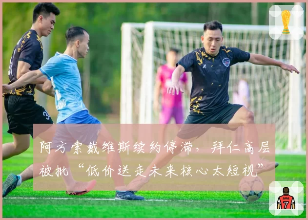 阿方索戴维斯续约停滞，拜仁高层被批“低价送走未来核心太短视”